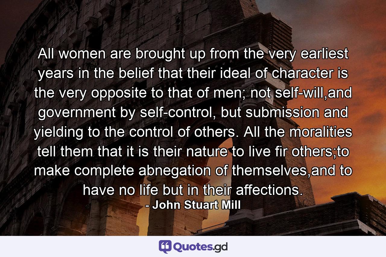 All women are brought up from the very earliest years in the belief that their ideal of character is the very opposite to that of men; not self-will,and government by self-control, but submission and yielding to the control of others. All the moralities tell them that it is their nature to live fir others;to make complete abnegation of themselves,and to have no life but in their affections. - Quote by John Stuart Mill