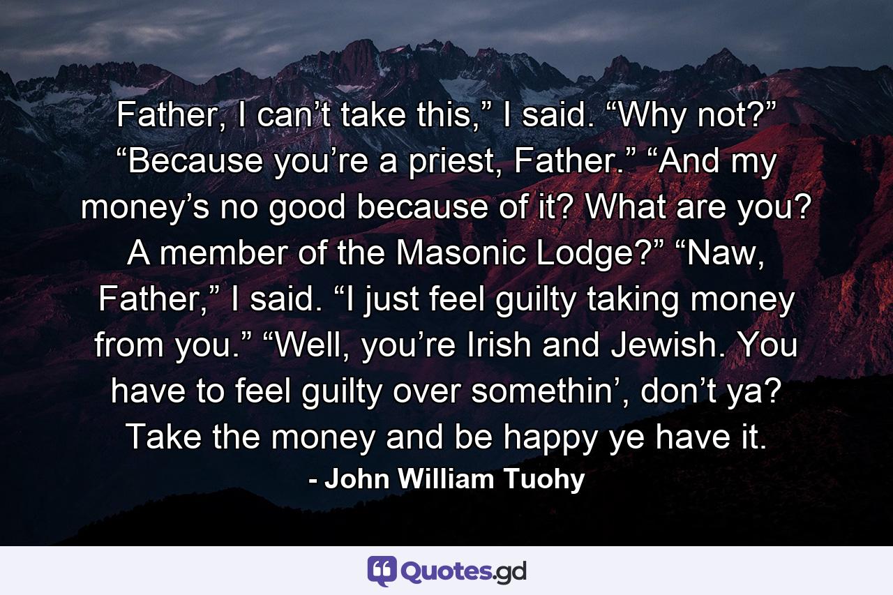 Father, I can’t take this,” I said.  “Why not?” “Because you’re a priest, Father.” “And my money’s no good because of it? What are you? A member of the Masonic Lodge?” “Naw, Father,” I said. “I just feel guilty taking money from you.”  “Well, you’re Irish and Jewish. You have to feel guilty over somethin’, don’t ya? Take the money and be happy ye have it. - Quote by John William Tuohy