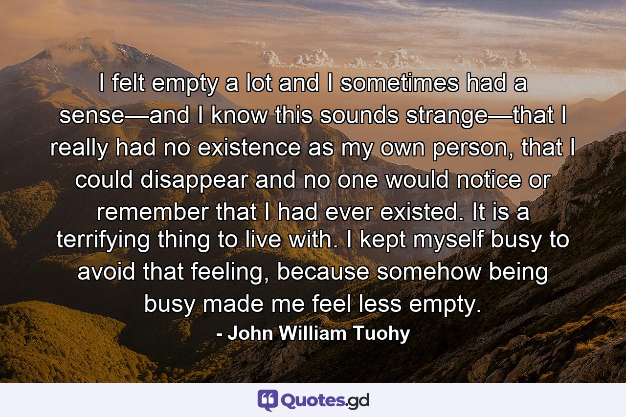 I felt empty a lot and I sometimes had a sense—and I know this sounds strange—that I really had no existence as my own person, that I could disappear and no one would notice or remember that I had ever existed. It is a terrifying thing to live with. I kept myself busy to avoid that feeling, because somehow being busy made me feel less empty. - Quote by John William Tuohy