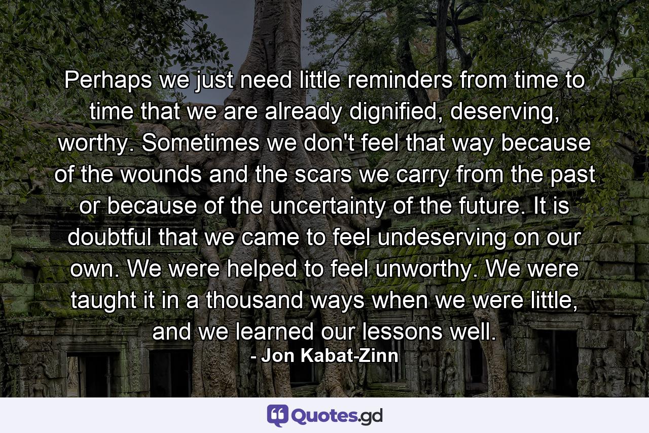 Perhaps we just need little reminders from time to time that we are already dignified, deserving, worthy. Sometimes we don't feel that way because of the wounds and the scars we carry from the past or because of the uncertainty of the future. It is doubtful that we came to feel undeserving on our own. We were helped to feel unworthy. We were taught it in a thousand ways when we were little, and we learned our lessons well. - Quote by Jon Kabat-Zinn