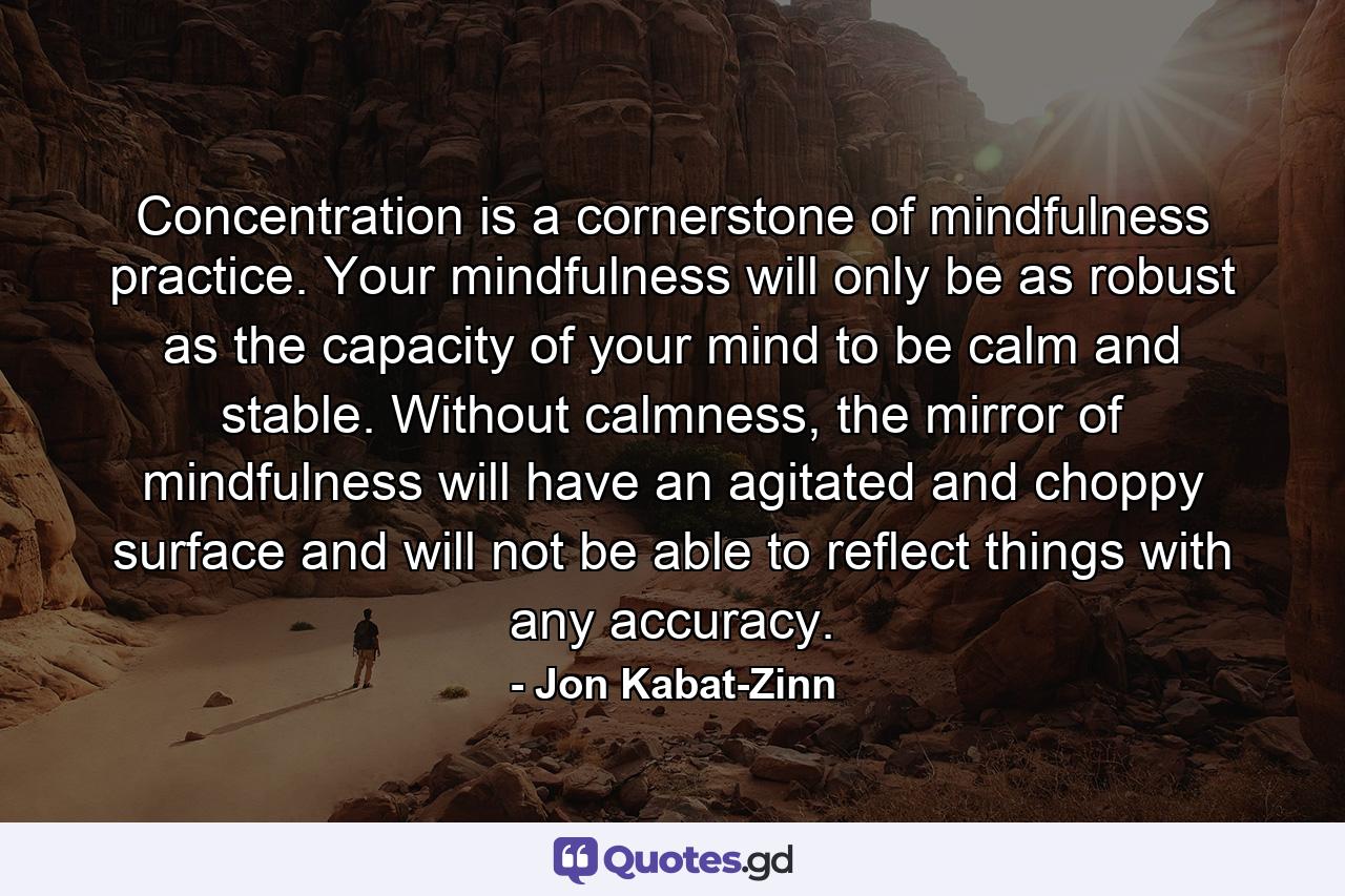 Concentration is a cornerstone of mindfulness practice. Your mindfulness will only be as robust as the capacity of your mind to be calm and stable. Without calmness, the mirror of mindfulness will have an agitated and choppy surface and will not be able to reflect things with any accuracy. - Quote by Jon Kabat-Zinn