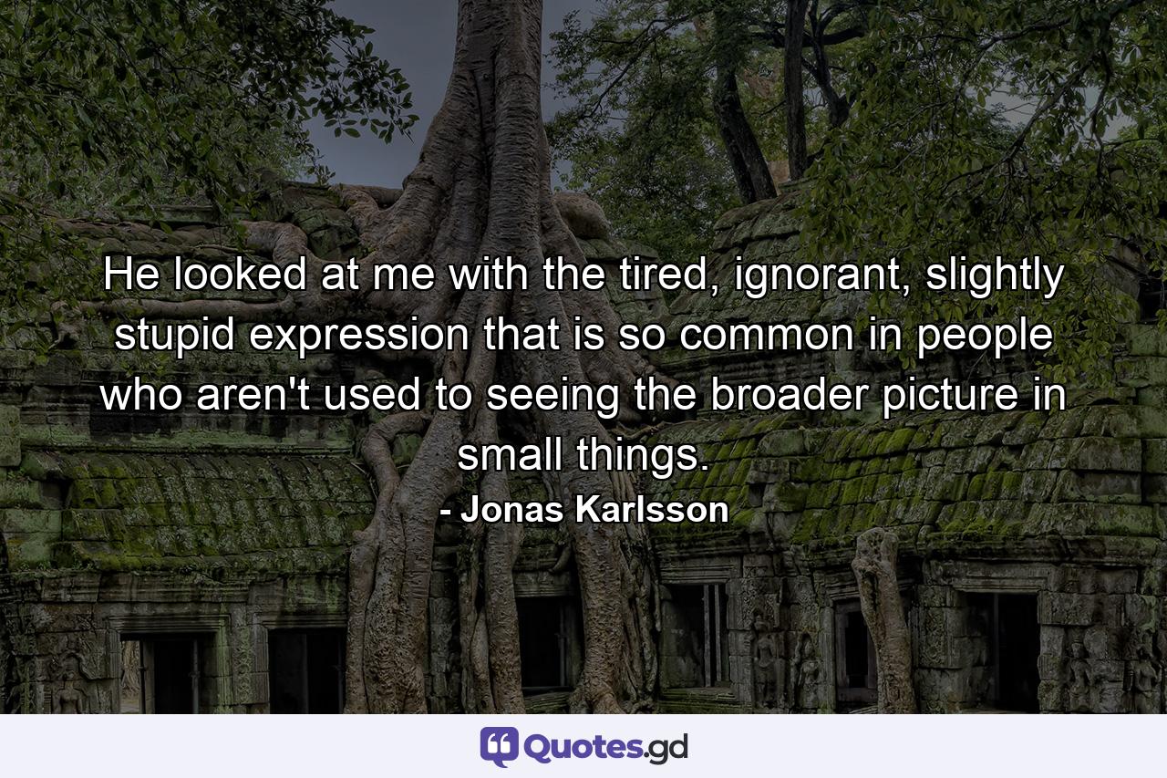 He looked at me with the tired, ignorant, slightly stupid expression that is so common in people who aren't used to seeing the broader picture in small things. - Quote by Jonas Karlsson