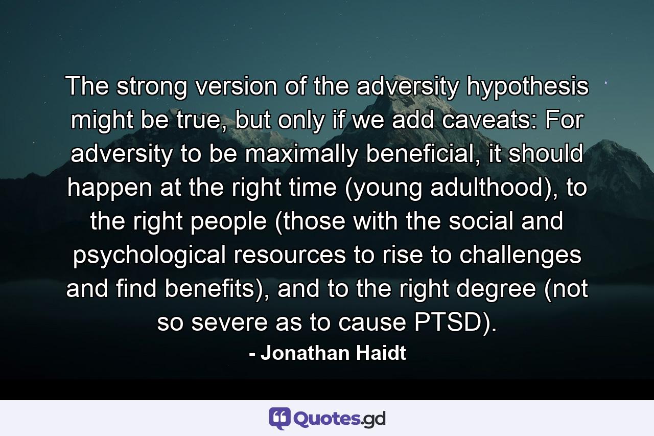 The strong version of the adversity hypothesis might be true, but only if we add caveats: For adversity to be maximally beneficial, it should happen at the right time (young adulthood), to the right people (those with the social and psychological resources to rise to challenges and find benefits), and to the right degree (not so severe as to cause PTSD). - Quote by Jonathan Haidt