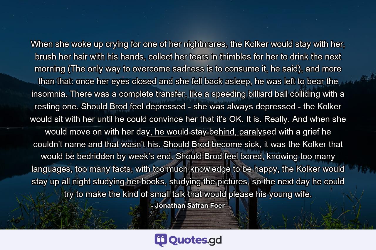 When she woke up crying for one of her nightmares, the Kolker would stay with her, brush her hair with his hands, collect her tears in thimbles for her to drink the next morning (The only way to overcome sadness is to consume it, he said), and more than that: once her eyes closed and she fell back asleep, he was left to bear the insomnia. There was a complete transfer, like a speeding billiard ball colliding with a resting one. Should Brod feel depressed - she was always depressed - the Kolker would sit with her until he could convince her that it’s OK. It is. Really. And when she would move on with her day, he would stay behind, paralysed with a grief he couldn’t name and that wasn’t his. Should Brod become sick, it was the Kolker that would be bedridden by week’s end. Should Brod feel bored, knowing too many languages, too many facts, with too much knowledge to be happy, the Kolker would stay up all night studying her books, studying the pictures, so the next day he could try to make the kind of small talk that would please his young wife. - Quote by Jonathan Safran Foer