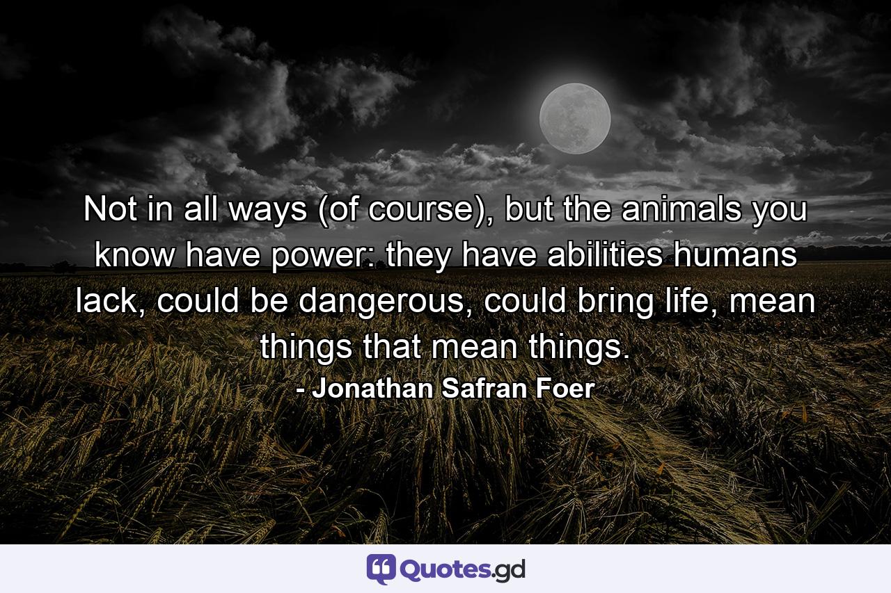 Not in all ways (of course), but the animals you know have power: they have abilities humans lack, could be dangerous, could bring life, mean things that mean things. - Quote by Jonathan Safran Foer