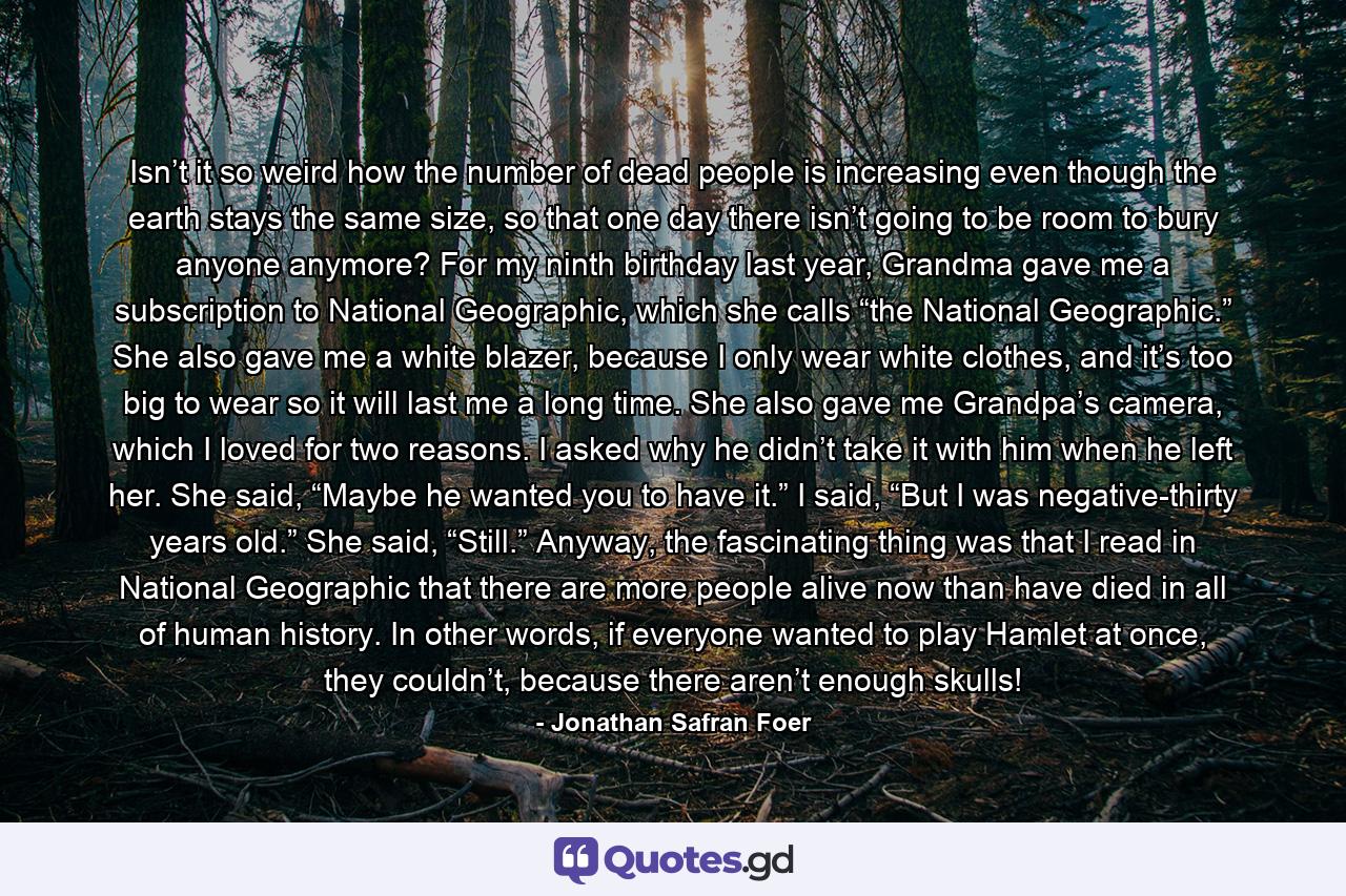 Isn’t it so weird how the number of dead people is increasing even though the earth stays the same size, so that one day there isn’t going to be room to bury anyone anymore? For my ninth birthday last year, Grandma gave me a subscription to National Geographic, which she calls “the National Geographic.” She also gave me a white blazer, because I only wear white clothes, and it’s too big to wear so it will last me a long time. She also gave me Grandpa’s camera, which I loved for two reasons. I asked why he didn’t take it with him when he left her. She said, “Maybe he wanted you to have it.” I said, “But I was negative-thirty years old.” She said, “Still.” Anyway, the fascinating thing was that I read in National Geographic that there are more people alive now than have died in all of human history. In other words, if everyone wanted to play Hamlet at once, they couldn’t, because there aren’t enough skulls! - Quote by Jonathan Safran Foer