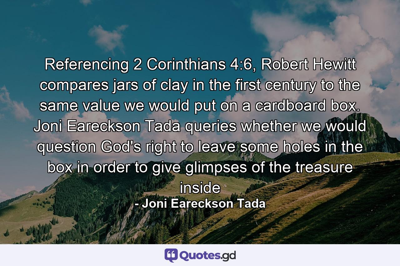 Referencing 2 Corinthians 4:6, Robert Hewitt compares jars of clay in the first century to the same value we would put on a cardboard box. Joni Eareckson Tada queries whether we would question God's right to leave some holes in the box in order to give glimpses of the treasure inside - Quote by Joni Eareckson Tada