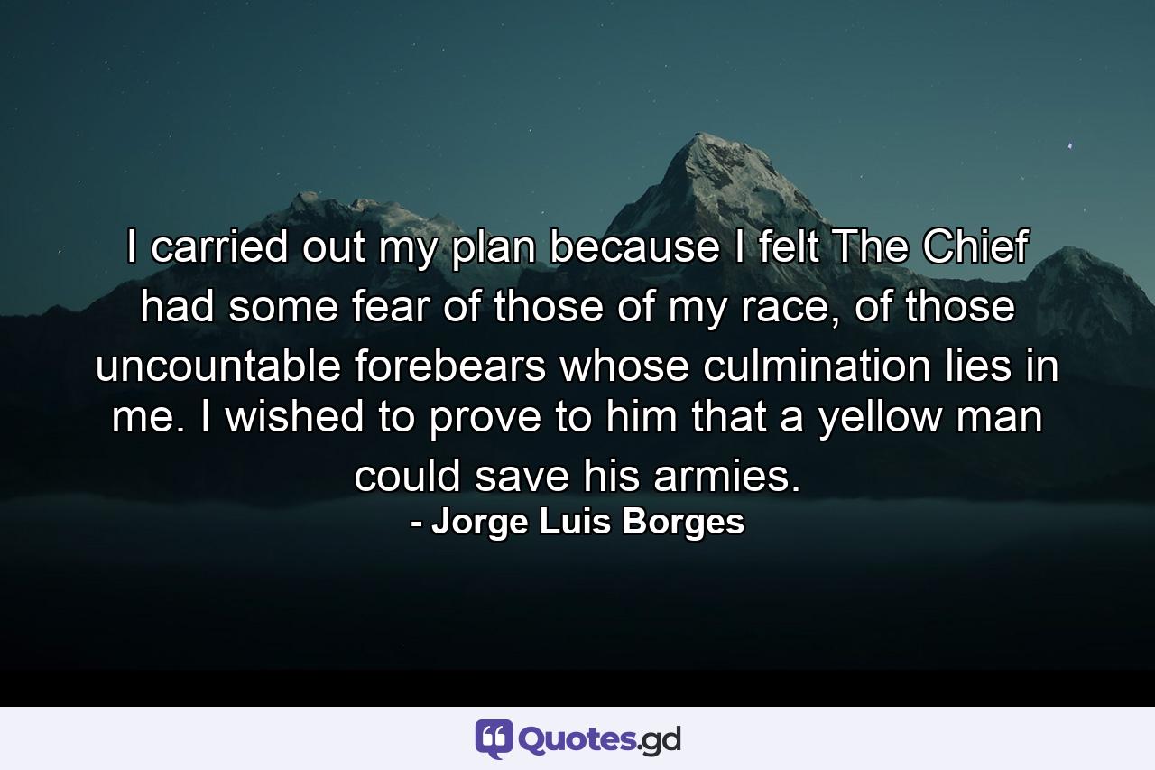 I carried out my plan because I felt The Chief had some fear of those of my race, of those uncountable forebears whose culmination lies in me. I wished to prove to him that a yellow man could save his armies. - Quote by Jorge Luis Borges