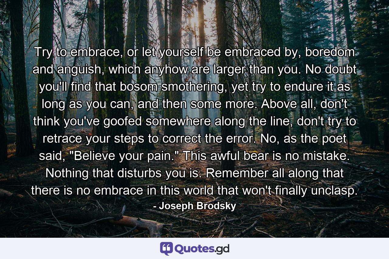 Try to embrace, or let yourself be embraced by, boredom and anguish, which anyhow are larger than you. No doubt you'll find that bosom smothering, yet try to endure it as long as you can, and then some more. Above all, don't think you've goofed somewhere along the line, don't try to retrace your steps to correct the error. No, as the poet said, 