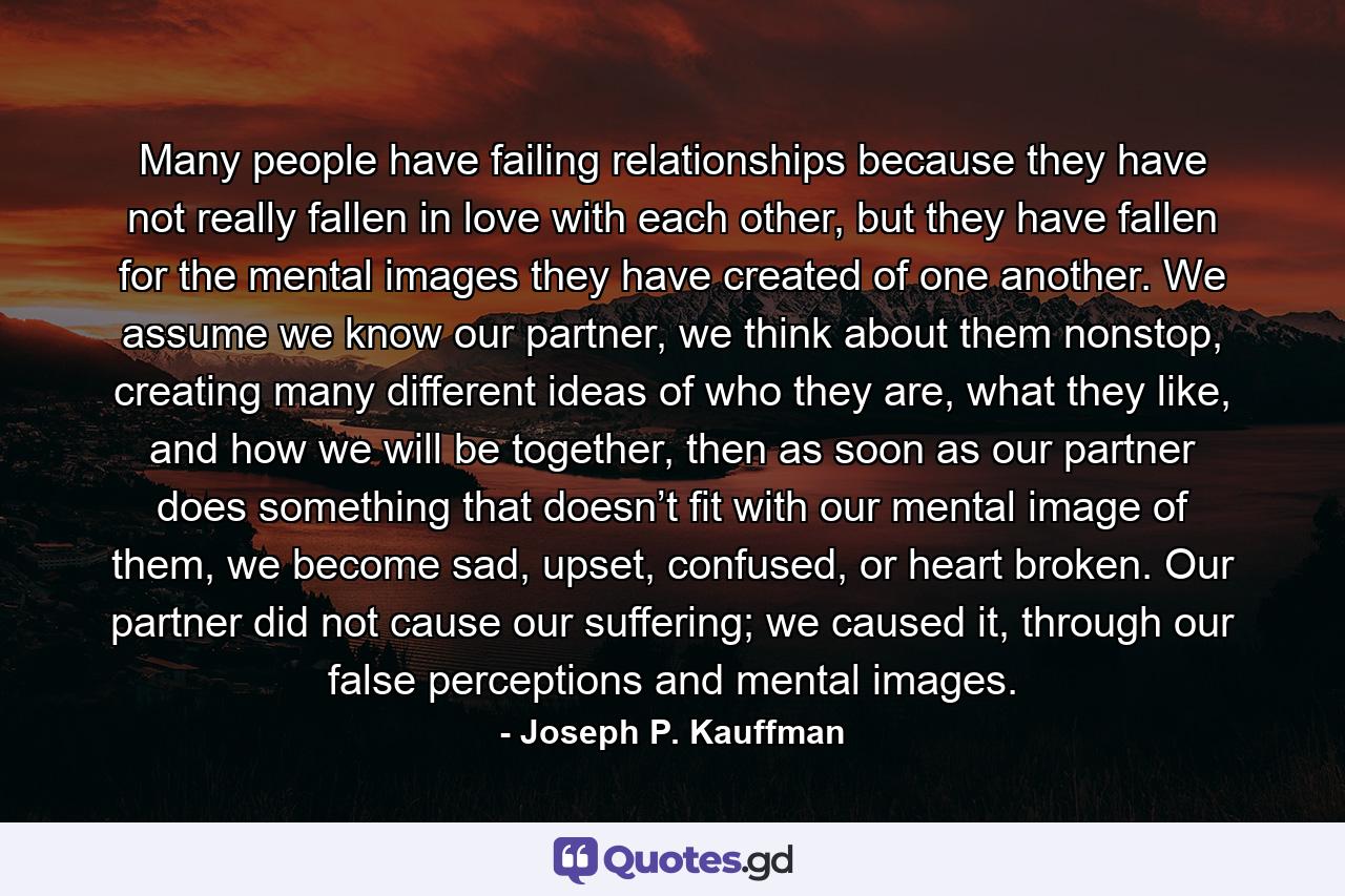 Many people have failing relationships because they have not really fallen in love with each other, but they have fallen for the mental images they have created of one another. We assume we know our partner, we think about them nonstop, creating many different ideas of who they are, what they like, and how we will be together, then as soon as our partner does something that doesn’t fit with our mental image of them, we become sad, upset, confused, or heart broken. Our partner did not cause our suffering; we caused it, through our false perceptions and mental images. - Quote by Joseph P. Kauffman