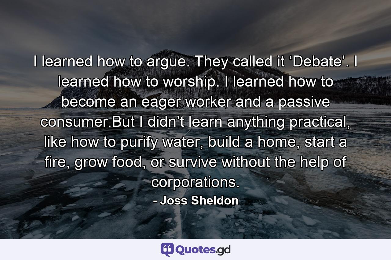 I learned how to argue. They called it ‘Debate’. I learned how to worship. I learned how to become an eager worker and a passive consumer.But I didn’t learn anything practical, like how to purify water, build a home, start a fire, grow food, or survive without the help of corporations. - Quote by Joss Sheldon