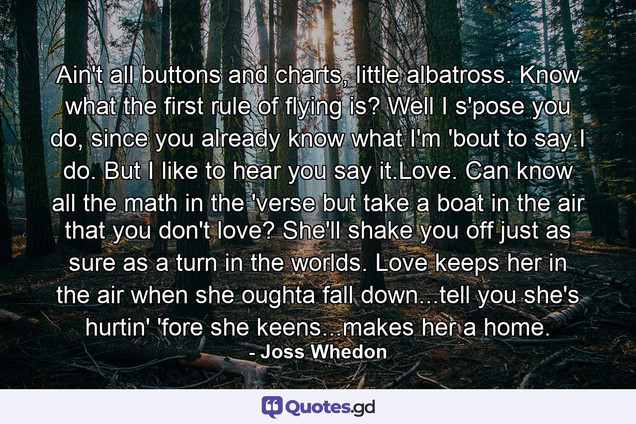 Ain't all buttons and charts, little albatross. Know what the first rule of flying is? Well I s'pose you do, since you already know what I'm 'bout to say.I do. But I like to hear you say it.Love. Can know all the math in the 'verse but take a boat in the air that you don't love? She'll shake you off just as sure as a turn in the worlds. Love keeps her in the air when she oughta fall down...tell you she's hurtin' 'fore she keens...makes her a home. - Quote by Joss Whedon