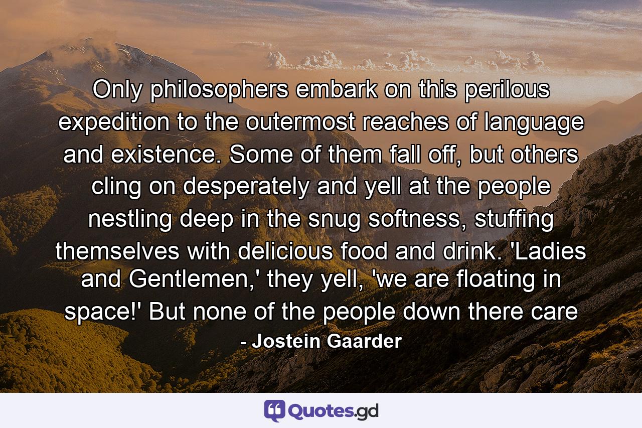 Only philosophers embark on this perilous expedition to the outermost reaches of language and existence. Some of them fall off, but others cling on desperately and yell at the people nestling deep in the snug softness, stuffing themselves with delicious food and drink. 'Ladies and Gentlemen,' they yell, 'we are floating in space!' But none of the people down there care - Quote by Jostein Gaarder