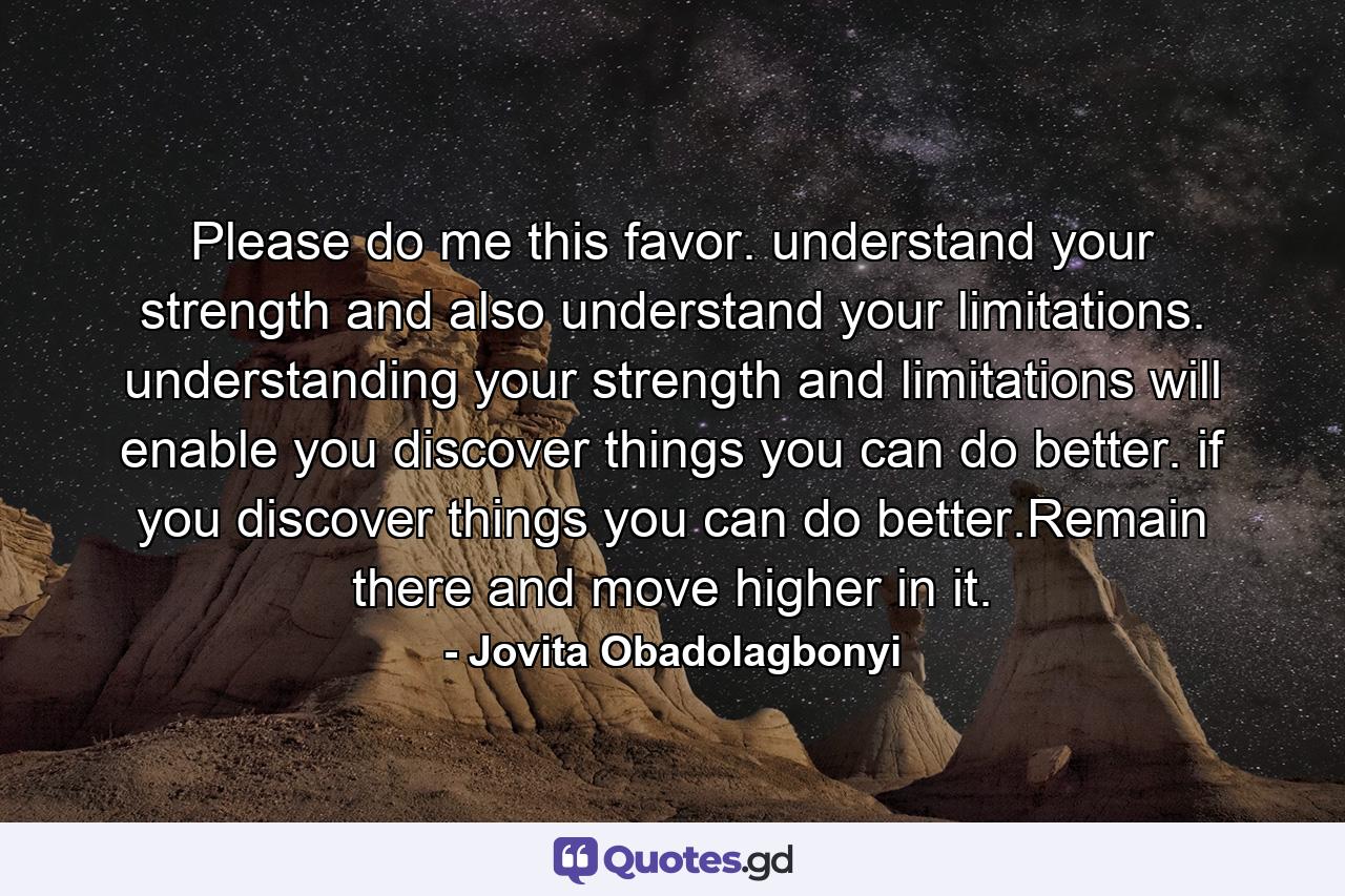 Please do me this favor. understand your strength and also understand your limitations. understanding your strength and limitations will enable you discover things you can do better. if you discover things you can do better.Remain there and move higher in it. - Quote by Jovita Obadolagbonyi