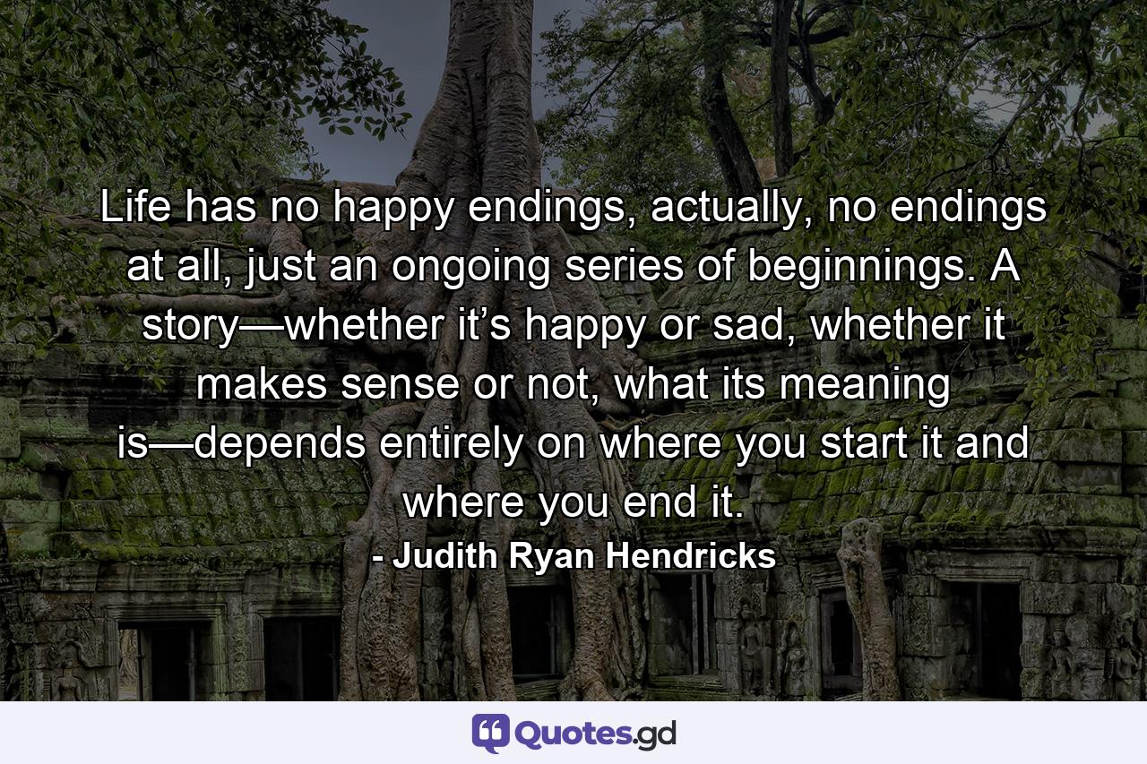 Life has no happy endings, actually, no endings at all, just an ongoing series of beginnings. A story—whether it’s happy or sad, whether it makes sense or not, what its meaning is—depends entirely on where you start it and where you end it. - Quote by Judith Ryan Hendricks