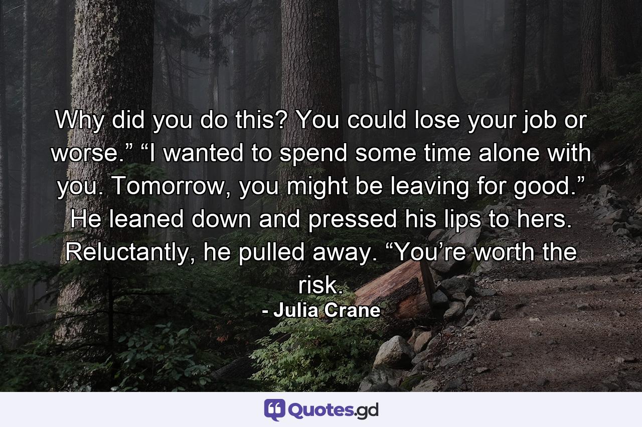 Why did you do this? You could lose your job or worse.” “I wanted to spend some time alone with you. Tomorrow, you might be leaving for good.” He leaned down and pressed his lips to hers. Reluctantly, he pulled away. “You’re worth the risk. - Quote by Julia Crane