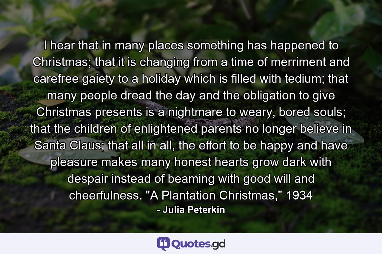 I hear that in many places something has happened to Christmas; that it is changing from a time of merriment and carefree gaiety to a holiday which is filled with tedium; that many people dread the day and the obligation to give Christmas presents is a nightmare to weary, bored souls; that the children of enlightened parents no longer believe in Santa Claus; that all in all, the effort to be happy and have pleasure makes many honest hearts grow dark with despair instead of beaming with good will and cheerfulness. 