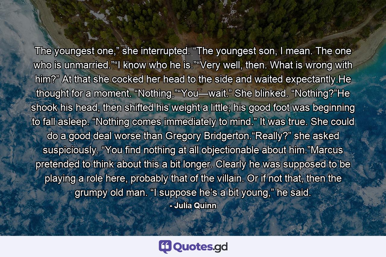 The youngest one,” she interrupted. “The youngest son, I mean. The one who is unmarried.”“I know who he is.”“Very well, then. What is wrong with him?” At that she cocked her head to the side and waited expectantly.He thought for a moment. “Nothing.”“You—wait.” She blinked. “Nothing?”He shook his head, then shifted his weight a little; his good foot was beginning to fall asleep. “Nothing comes immediately to mind.” It was true. She could do a good deal worse than Gregory Bridgerton.“Really?” she asked suspiciously. “You find nothing at all objectionable about him.”Marcus pretended to think about this a bit longer. Clearly he was supposed to be playing a role here, probably that of the villain. Or if not that, then the grumpy old man. “I suppose he’s a bit young,” he said. - Quote by Julia Quinn