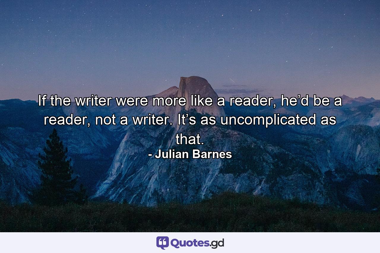 If the writer were more like a reader, he’d be a reader, not a writer. It’s as uncomplicated as that. - Quote by Julian Barnes