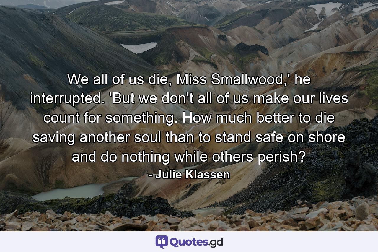 We all of us die, Miss Smallwood,' he interrupted. 'But we don't all of us make our lives count for something. How much better to die saving another soul than to stand safe on shore and do nothing while others perish? - Quote by Julie Klassen