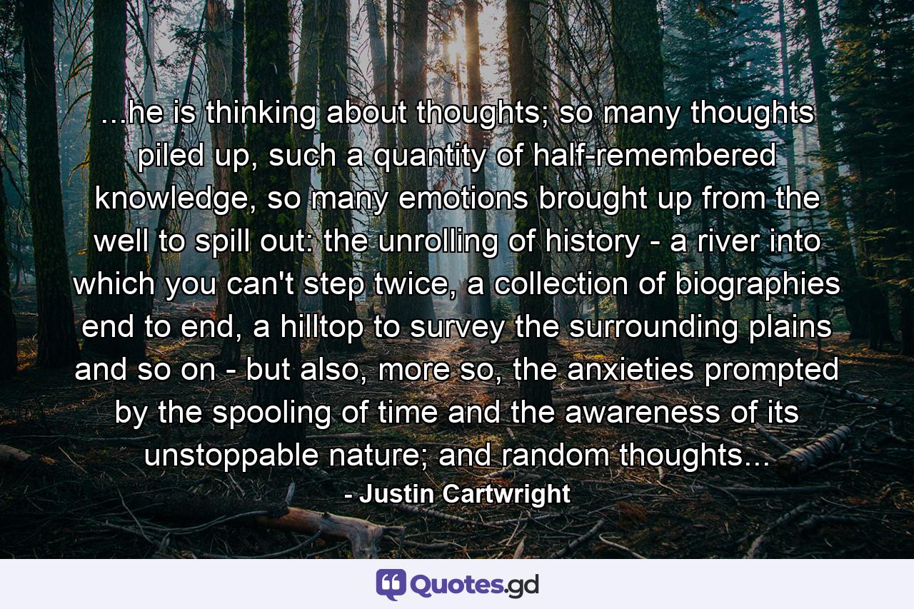 ...he is thinking about thoughts; so many thoughts piled up, such a quantity of half-remembered knowledge, so many emotions brought up from the well to spill out: the unrolling of history - a river into which you can't step twice, a collection of biographies end to end, a hilltop to survey the surrounding plains and so on - but also, more so, the anxieties prompted by the spooling of time and the awareness of its unstoppable nature; and random thoughts... - Quote by Justin Cartwright