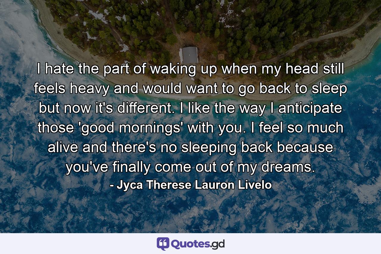 I hate the part of waking up when my head still feels heavy and would want to go back to sleep but now it's different. I like the way I anticipate those 'good mornings' with you. I feel so much alive and there's no sleeping back because you've finally come out of my dreams. - Quote by Jyca Therese Lauron Livelo