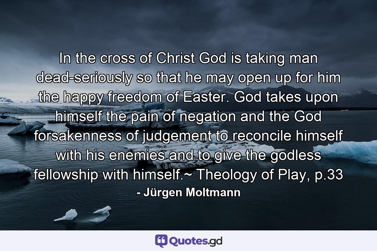 In the cross of Christ God is taking man dead-seriously so that he may open up for him the happy freedom of Easter. God takes upon himself the pain of negation and the God forsakenness of judgement to reconcile himself with his enemies and to give the godless fellowship with himself.~ Theology of Play, p.33 - Quote by Jürgen Moltmann