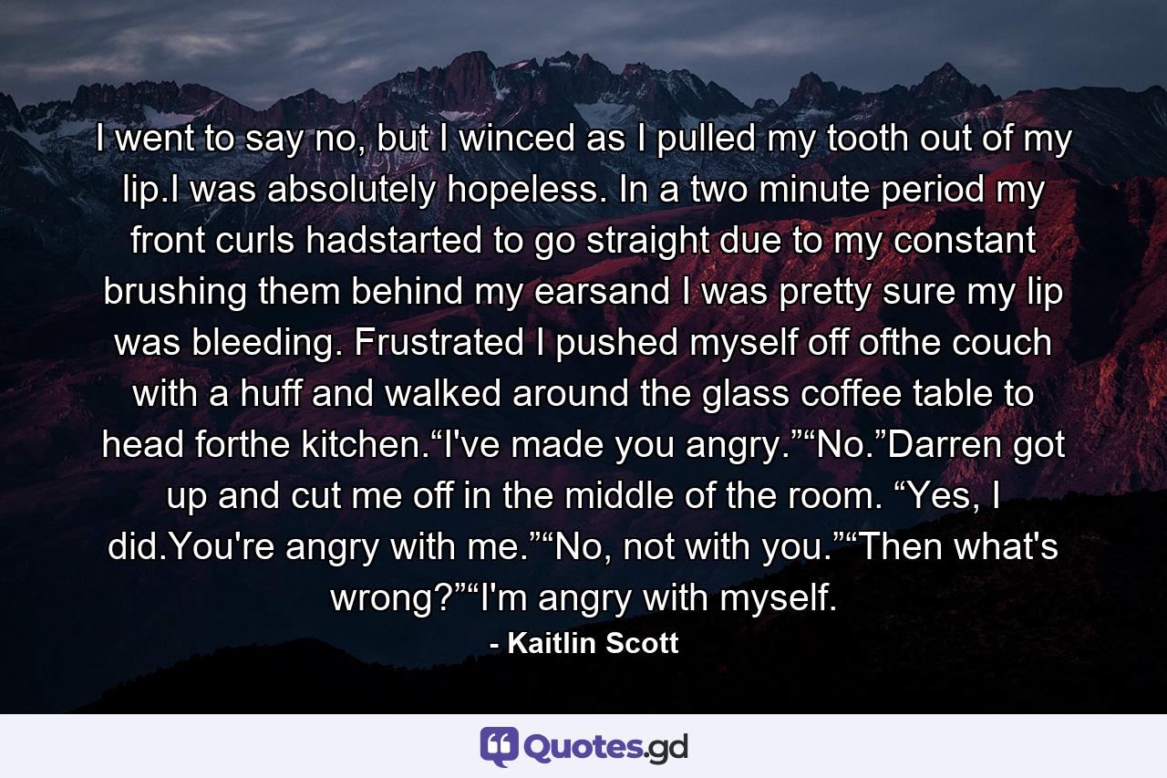 I went to say no, but I winced as I pulled my tooth out of my lip.I was absolutely hopeless. In a two minute period my front curls hadstarted to go straight due to my constant brushing them behind my earsand I was pretty sure my lip was bleeding. Frustrated I pushed myself off ofthe couch with a huff and walked around the glass coffee table to head forthe kitchen.“I've made you angry.”“No.”Darren got up and cut me off in the middle of the room. “Yes, I did.You're angry with me.”“No, not with you.”“Then what's wrong?”“I'm angry with myself. - Quote by Kaitlin Scott