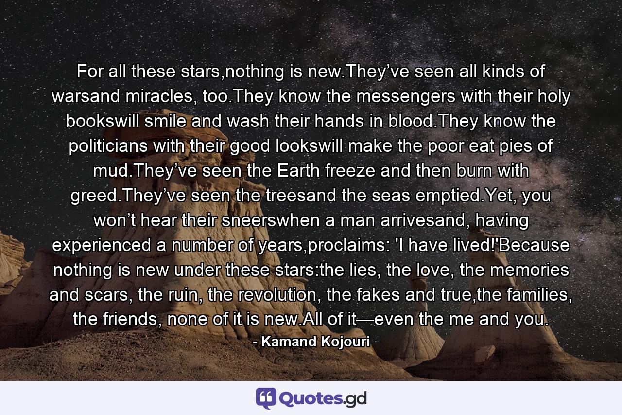 For all these stars,nothing is new.They’ve seen all kinds of warsand miracles, too.They know the messengers with their holy bookswill smile and wash their hands in blood.They know the politicians with their good lookswill make the poor eat pies of mud.They’ve seen the Earth freeze and then burn with greed.They’ve seen the treesand the seas emptied.Yet, you won’t hear their sneerswhen a man arrivesand, having experienced a number of years,proclaims: 'I have lived!'Because nothing is new under these stars:the lies, the love, the memories and scars, the ruin, the revolution, the fakes and true,the families, the friends, none of it is new.All of it—even the me and you. - Quote by Kamand Kojouri