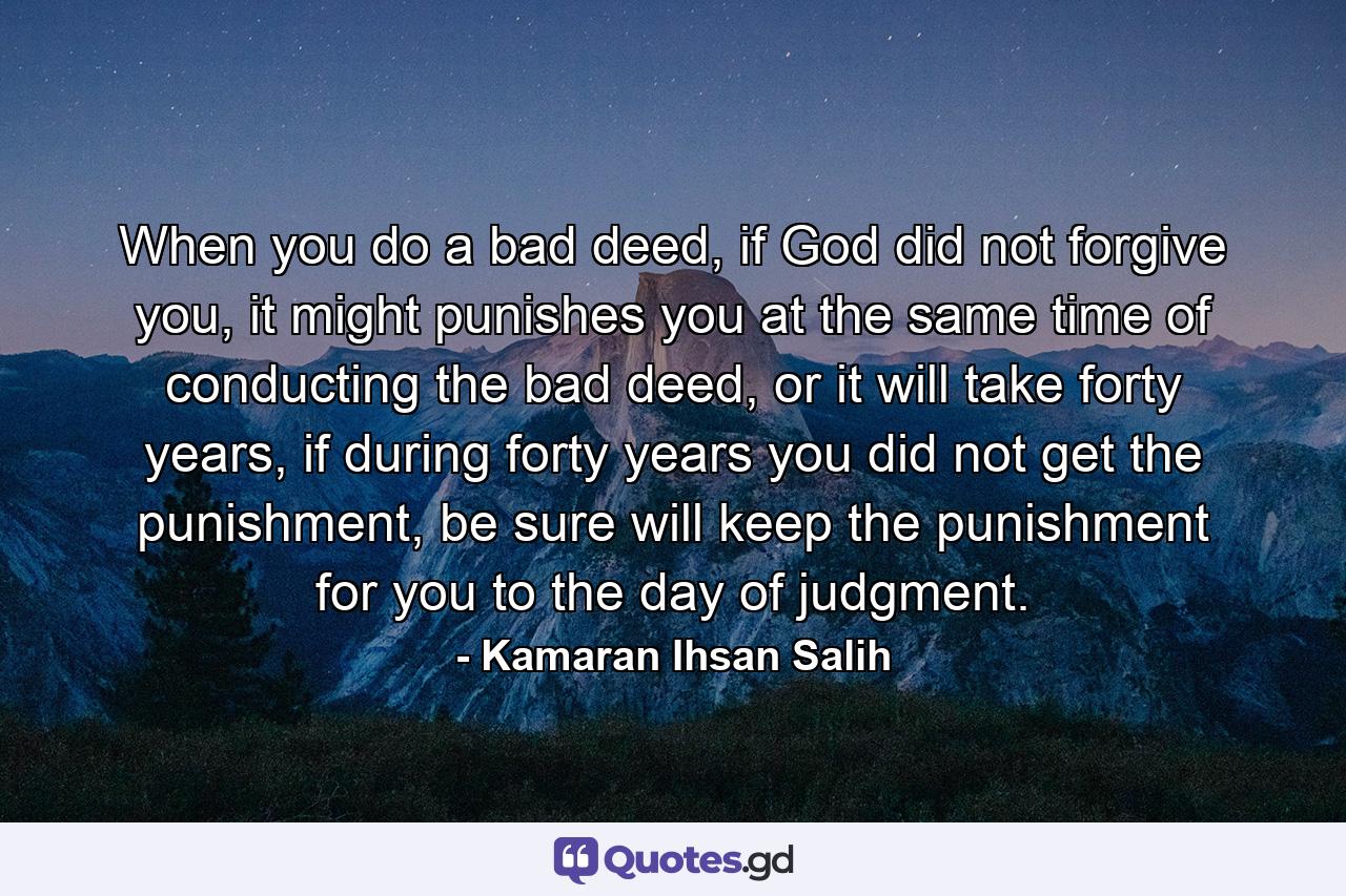 When you do a bad deed, if God did not forgive you, it might punishes you at the same time of conducting the bad deed, or it will take forty years, if during forty years you did not get the punishment, be sure will keep the punishment for you to the day of judgment. - Quote by Kamaran Ihsan Salih