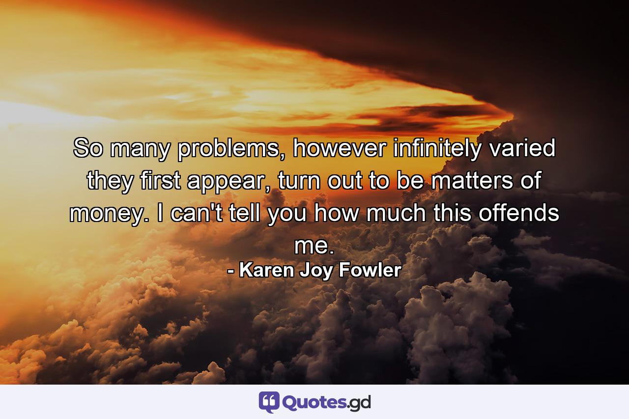 So many problems, however infinitely varied they first appear, turn out to be matters of money. I can't tell you how much this offends me. - Quote by Karen Joy Fowler