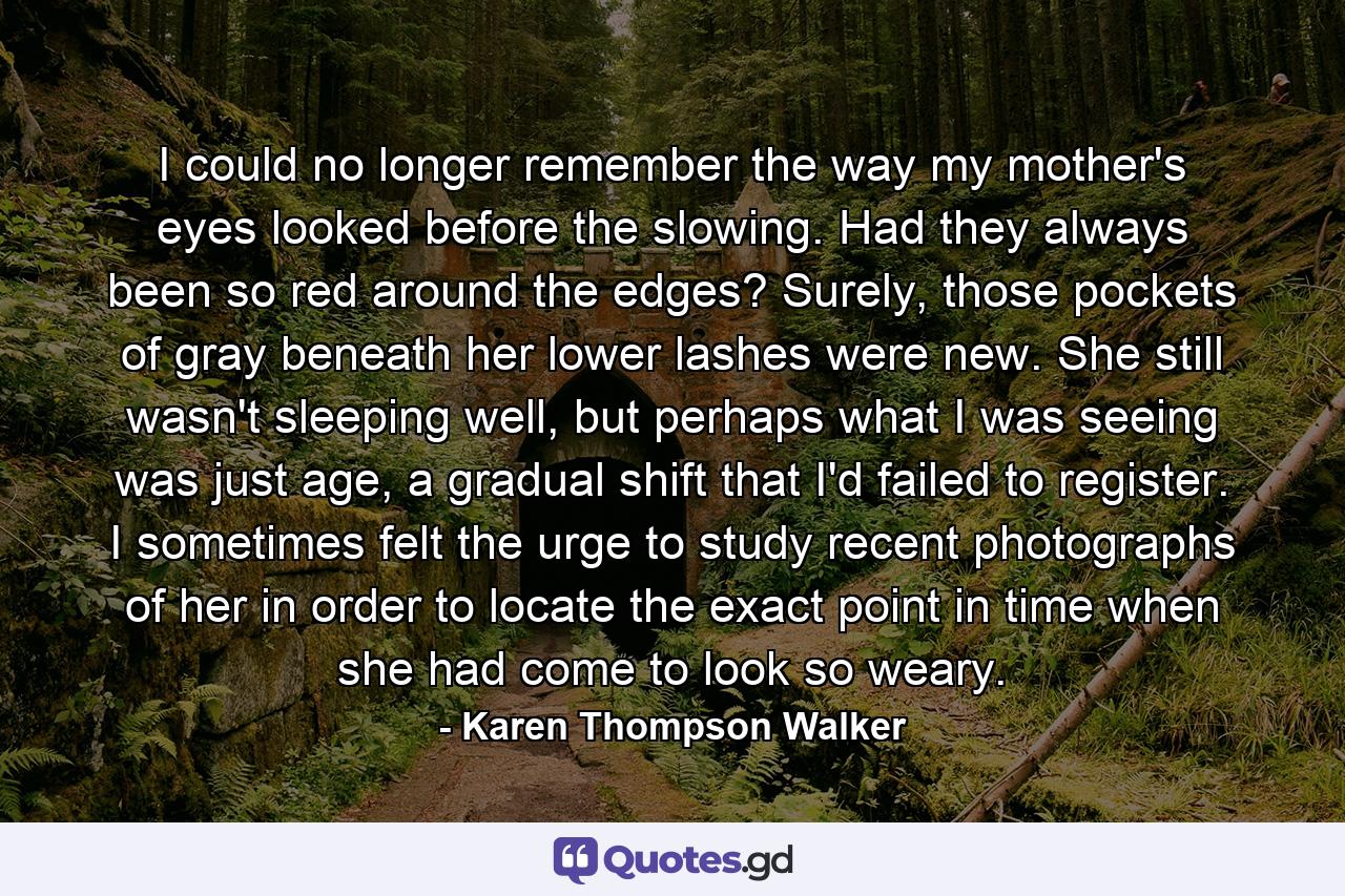 I could no longer remember the way my mother's eyes looked before the slowing. Had they always been so red around the edges? Surely, those pockets of gray beneath her lower lashes were new. She still wasn't sleeping well, but perhaps what I was seeing was just age, a gradual shift that I'd failed to register. I sometimes felt the urge to study recent photographs of her in order to locate the exact point in time when she had come to look so weary. - Quote by Karen Thompson Walker