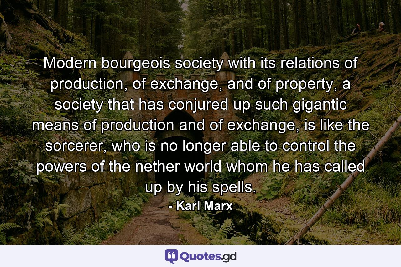 Modern bourgeois society with its relations of production, of exchange, and of property, a society that has conjured up such gigantic means of production and of exchange, is like the sorcerer, who is no longer able to control the powers of the nether world whom he has called up by his spells. - Quote by Karl Marx