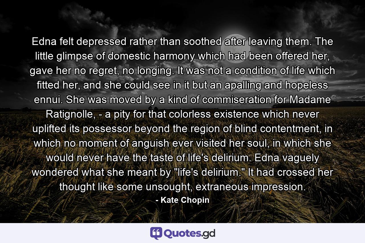 Edna felt depressed rather than soothed after leaving them. The little glimpse of domestic harmony which had been offered her, gave her no regret, no longing. It was not a condition of life which fitted her, and she could see in it but an apalling and hopeless ennui. She was moved by a kind of commiseration for Madame Ratignolle, - a pity for that colorless existence which never uplifted its possessor beyond the region of blind contentment, in which no moment of anguish ever visited her soul, in which she would never have the taste of life's delirium. Edna vaguely wondered what she meant by 