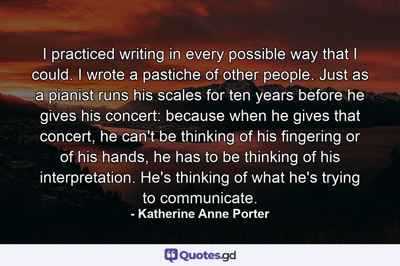 I practiced writing in every possible way that I could. I wrote a pastiche of other people. Just as a pianist runs his scales for ten years before he gives his concert: because when he gives that concert, he can't be thinking of his fingering or of his hands, he has to be thinking of his interpretation. He's thinking of what he's trying to communicate. - Quote by Katherine Anne Porter