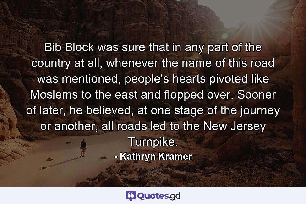 Bib Block was sure that in any part of the country at all, whenever the name of this road was mentioned, people's hearts pivoted like Moslems to the east and flopped over. Sooner of later, he believed, at one stage of the journey or another, all roads led to the New Jersey Turnpike. - Quote by Kathryn Kramer