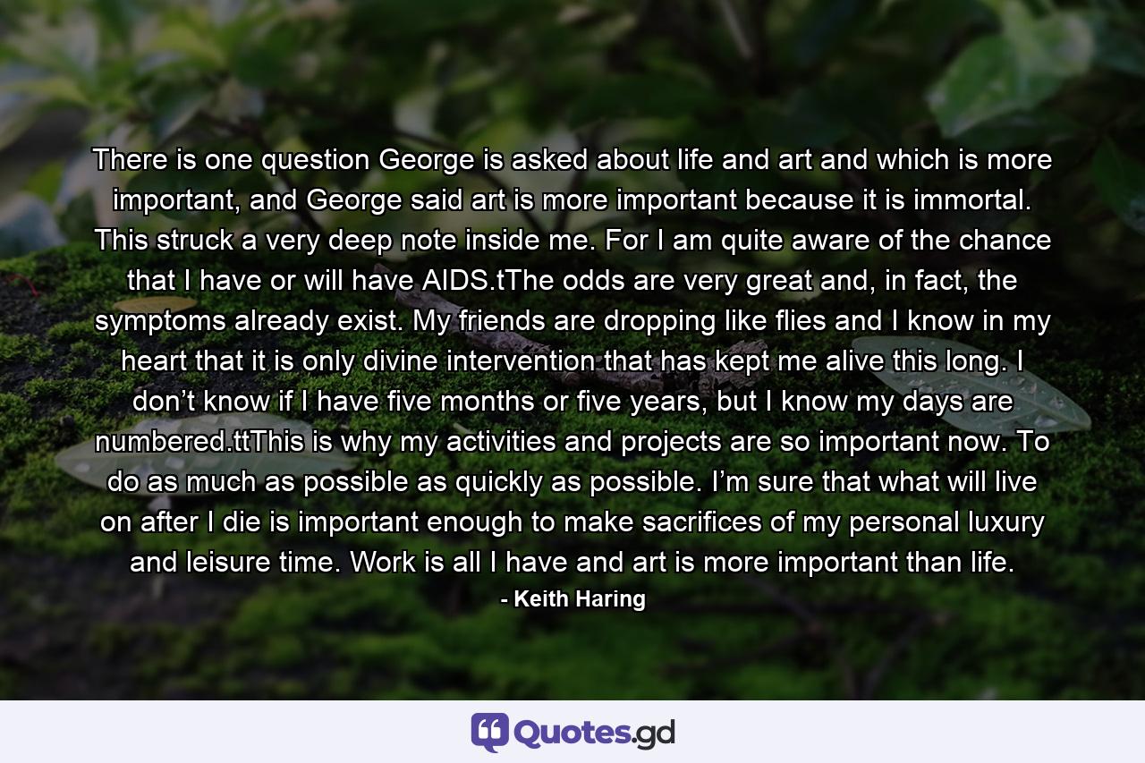 There is one question George is asked about life and art and which is more important, and George said art is more important because it is immortal. This struck a very deep note inside me. For I am quite aware of the chance that I have or will have AIDS.tThe odds are very great and, in fact, the symptoms already exist. My friends are dropping like flies and I know in my heart that it is only divine intervention that has kept me alive this long. I don’t know if I have five months or five years, but I know my days are numbered.ttThis is why my activities and projects are so important now. To do as much as possible as quickly as possible. I’m sure that what will live on after I die is important enough to make sacrifices of my personal luxury and leisure time. Work is all I have and art is more important than life. - Quote by Keith Haring