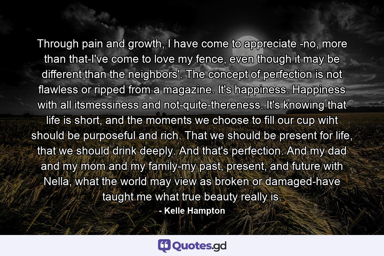 Through pain and growth, I have come to appreciate -no, more than that-I've come to love my fence, even though it may be different than the neighbors'. The concept of perfection is not flawless or ripped from a magazine. It's happiness. Happiness with all itsmessiness and not-quite-thereness. It's knowing that life is short, and the moments we choose to fill our cup wiht should be purposeful and rich. That we should be present for life, that we should drink deeply. And that's perfection. And my dad and my mom and my family-my past, present, and future with Nella, what the world may view as broken or damaged-have taught me what true beauty really is. - Quote by Kelle Hampton