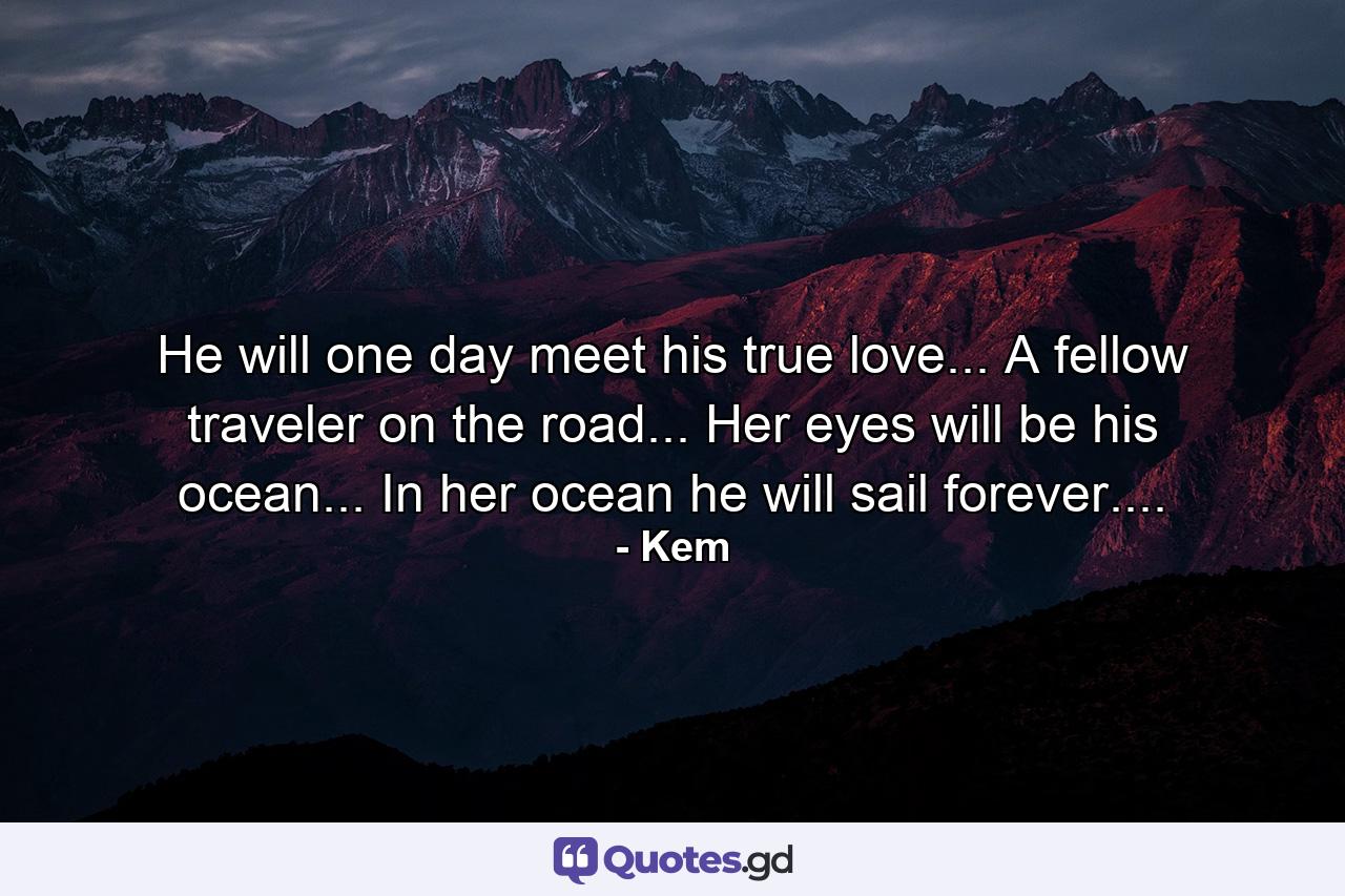 He will one day meet his true love... A fellow traveler on the road... Her eyes will be his ocean... In her ocean he will sail forever.... - Quote by Kem