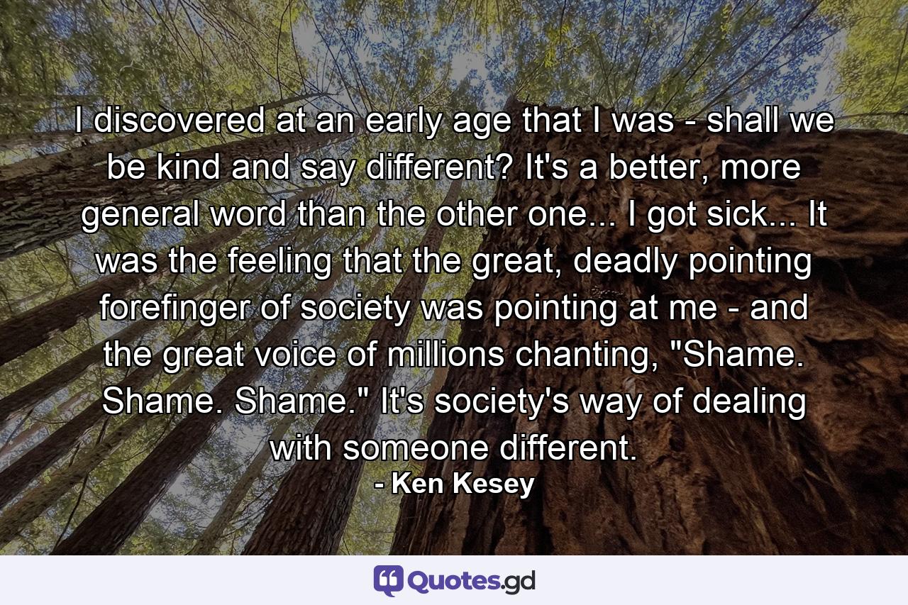 I discovered at an early age that I was - shall we be kind and say different? It's a better, more general word than the other one... I got sick... It was the feeling that the great, deadly pointing forefinger of society was pointing at me - and the great voice of millions chanting, 