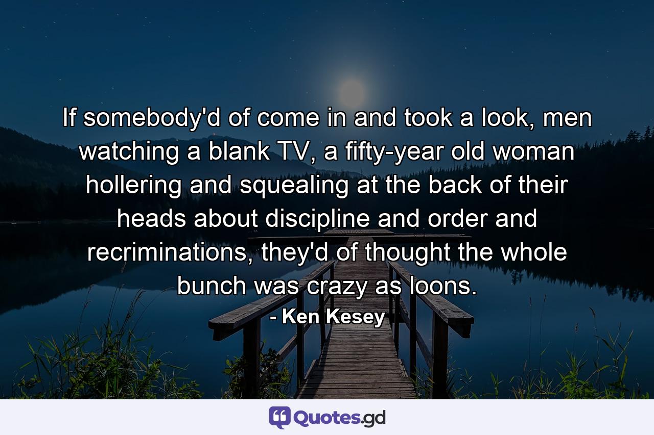 If somebody'd of come in and took a look, men watching a blank TV, a fifty-year old woman hollering and squealing at the back of their heads about discipline and order and recriminations, they'd of thought the whole bunch was crazy as loons. - Quote by Ken Kesey