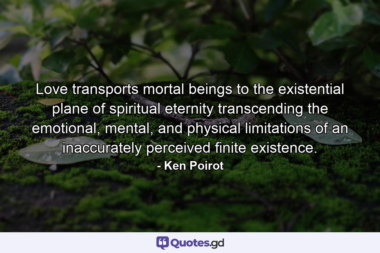 Love transports mortal beings to the existential plane of spiritual eternity transcending the emotional, mental, and physical limitations of an inaccurately perceived finite existence. - Quote by Ken Poirot