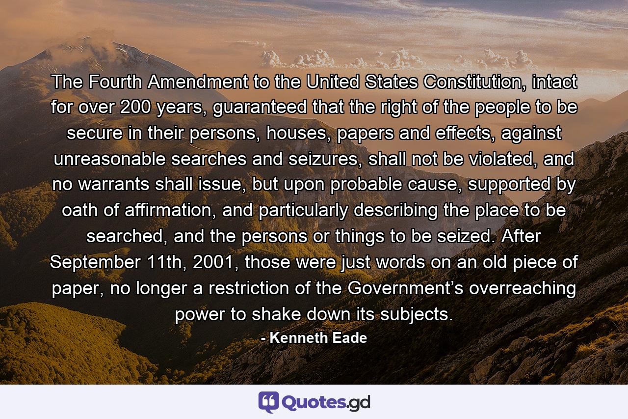 The Fourth Amendment to the United States Constitution, intact for over 200 years, guaranteed that the right of the people to be secure in their persons, houses, papers and effects, against unreasonable searches and seizures, shall not be violated, and no warrants shall issue, but upon probable cause, supported by oath of affirmation, and particularly describing the place to be searched, and the persons or things to be seized. After September 11th, 2001, those were just words on an old piece of paper, no longer a restriction of the Government’s overreaching power to shake down its subjects. - Quote by Kenneth Eade