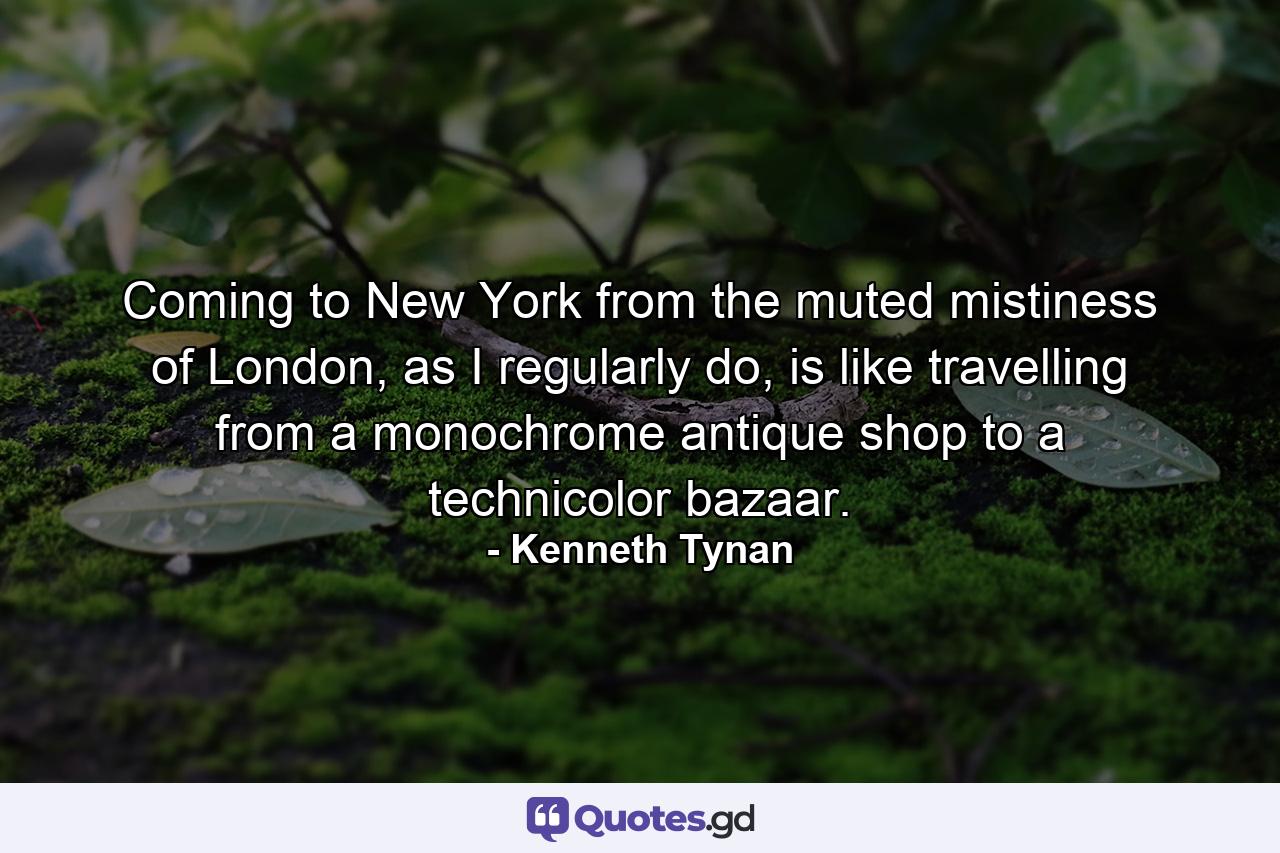 Coming to New York from the muted mistiness of London, as I regularly do, is like travelling from a monochrome antique shop to a technicolor bazaar. - Quote by Kenneth Tynan