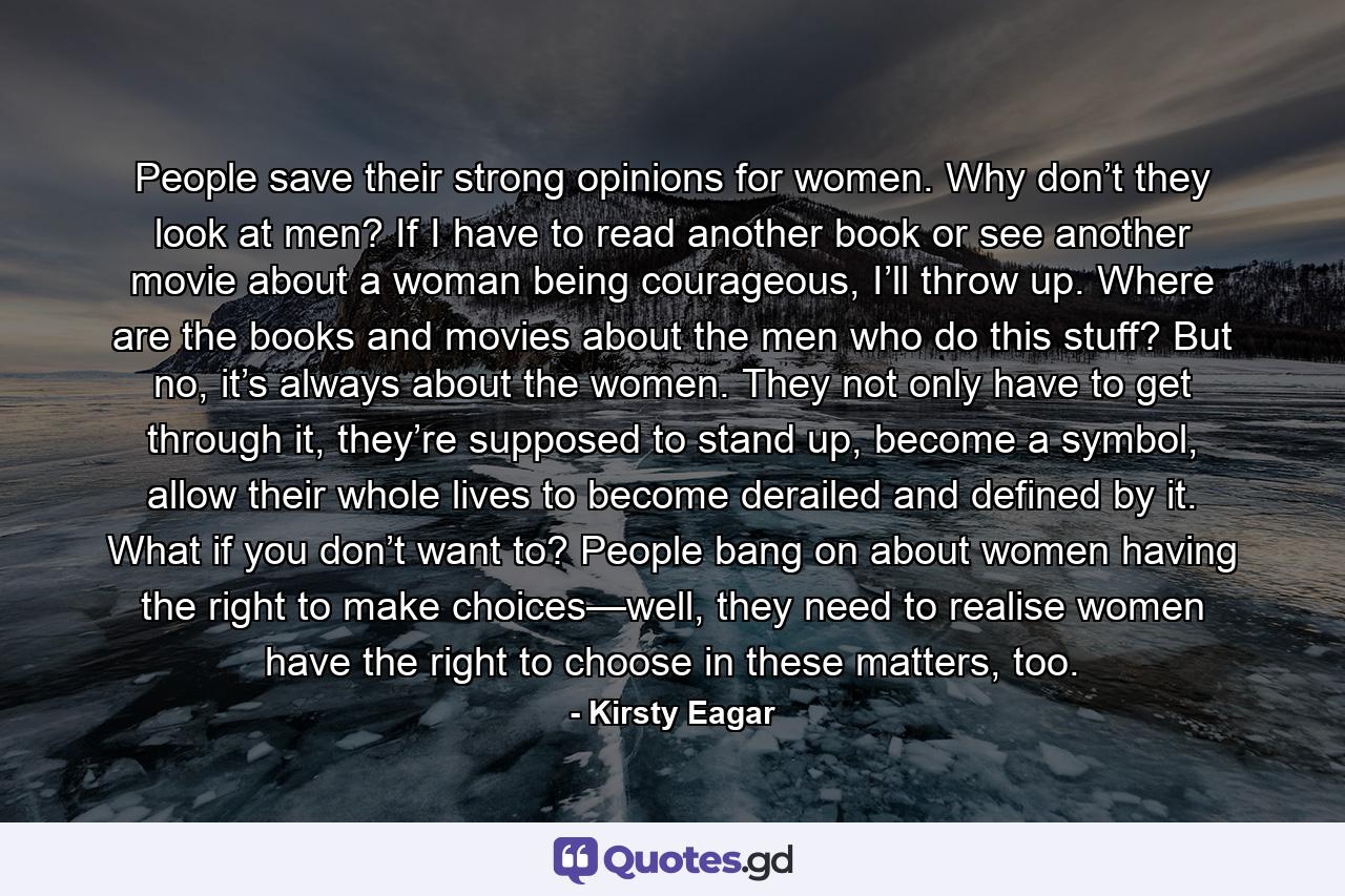 People save their strong opinions for women. Why don’t they look at men? If I have to read another book or see another movie about a woman being courageous, I’ll throw up. Where are the books and movies about the men who do this stuff? But no, it’s always about the women. They not only have to get through it, they’re supposed to stand up, become a symbol, allow their whole lives to become derailed and defined by it. What if you don’t want to? People bang on about women having the right to make choices—well, they need to realise women have the right to choose in these matters, too. - Quote by Kirsty Eagar