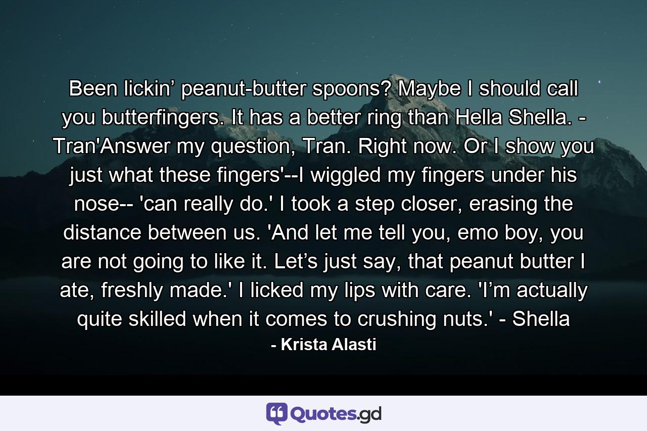 Been lickin’ peanut-butter spoons? Maybe I should call you butterfingers. It has a better ring than Hella Shella. - Tran'Answer my question, Tran. Right now. Or I show you just what these fingers'--I wiggled my fingers under his nose-- 'can really do.' I took a step closer, erasing the distance between us. 'And let me tell you, emo boy, you are not going to like it. Let’s just say, that peanut butter I ate, freshly made.' I licked my lips with care. 'I’m actually quite skilled when it comes to crushing nuts.' - Shella - Quote by Krista Alasti