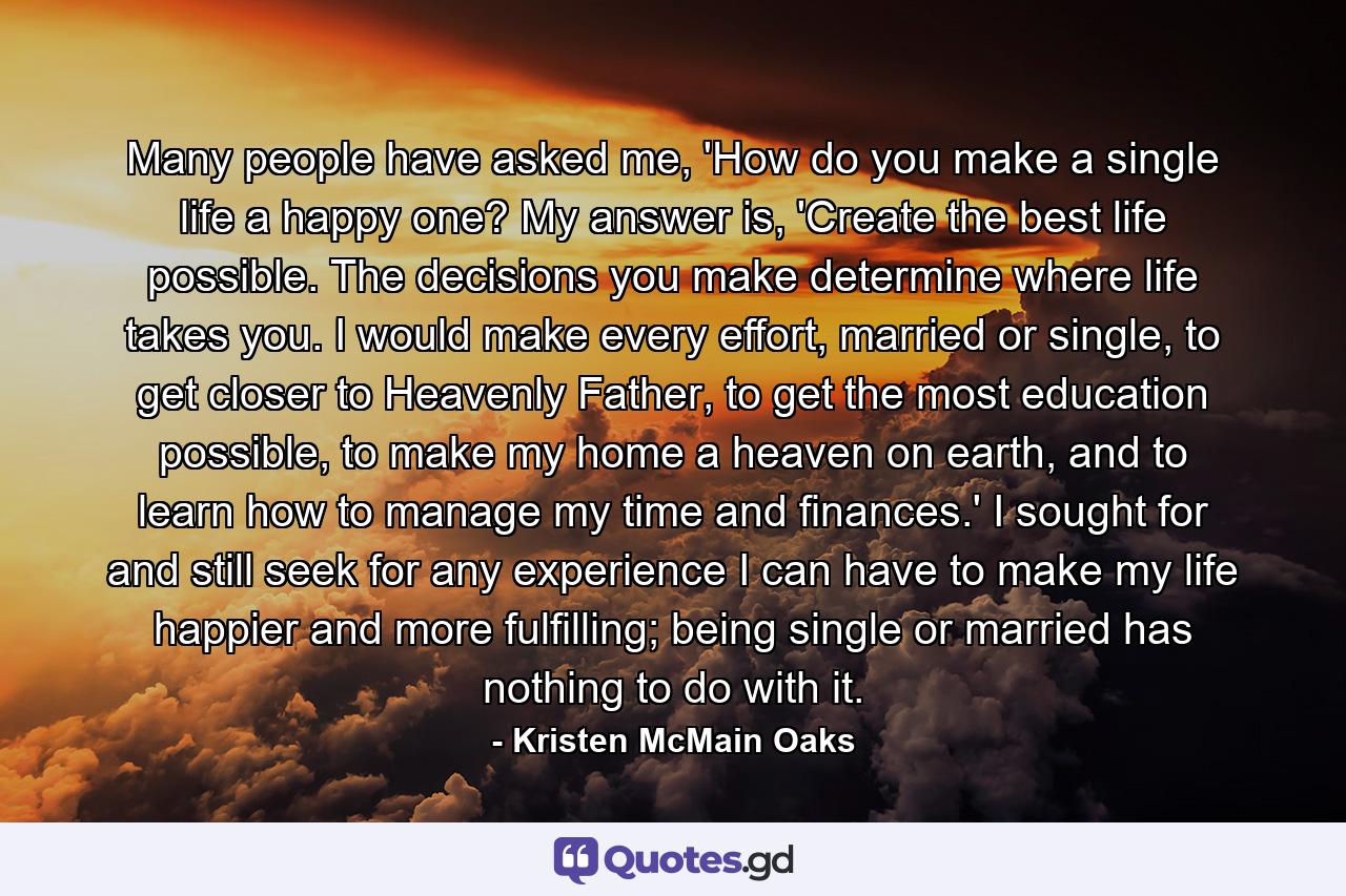 Many people have asked me, 'How do you make a single life a happy one? My answer is, 'Create the best life possible. The decisions you make determine where life takes you. I would make every effort, married or single, to get closer to Heavenly Father, to get the most education possible, to make my home a heaven on earth, and to learn how to manage my time and finances.' I sought for and still seek for any experience I can have to make my life happier and more fulfilling; being single or married has nothing to do with it. - Quote by Kristen McMain Oaks