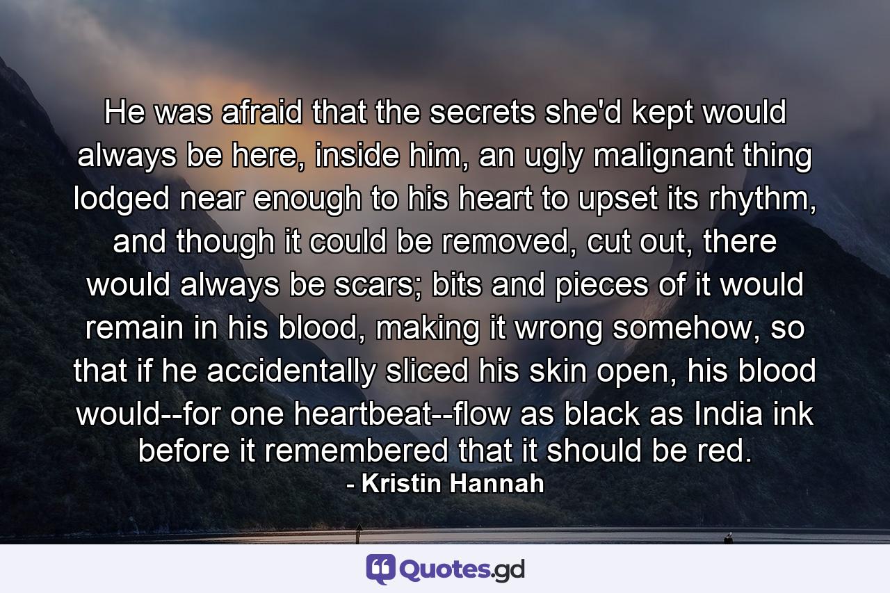 He was afraid that the secrets she'd kept would always be here, inside him, an ugly malignant thing lodged near enough to his heart to upset its rhythm, and though it could be removed, cut out, there would always be scars; bits and pieces of it would remain in his blood, making it wrong somehow, so that if he accidentally sliced his skin open, his blood would--for one heartbeat--flow as black as India ink before it remembered that it should be red. - Quote by Kristin Hannah