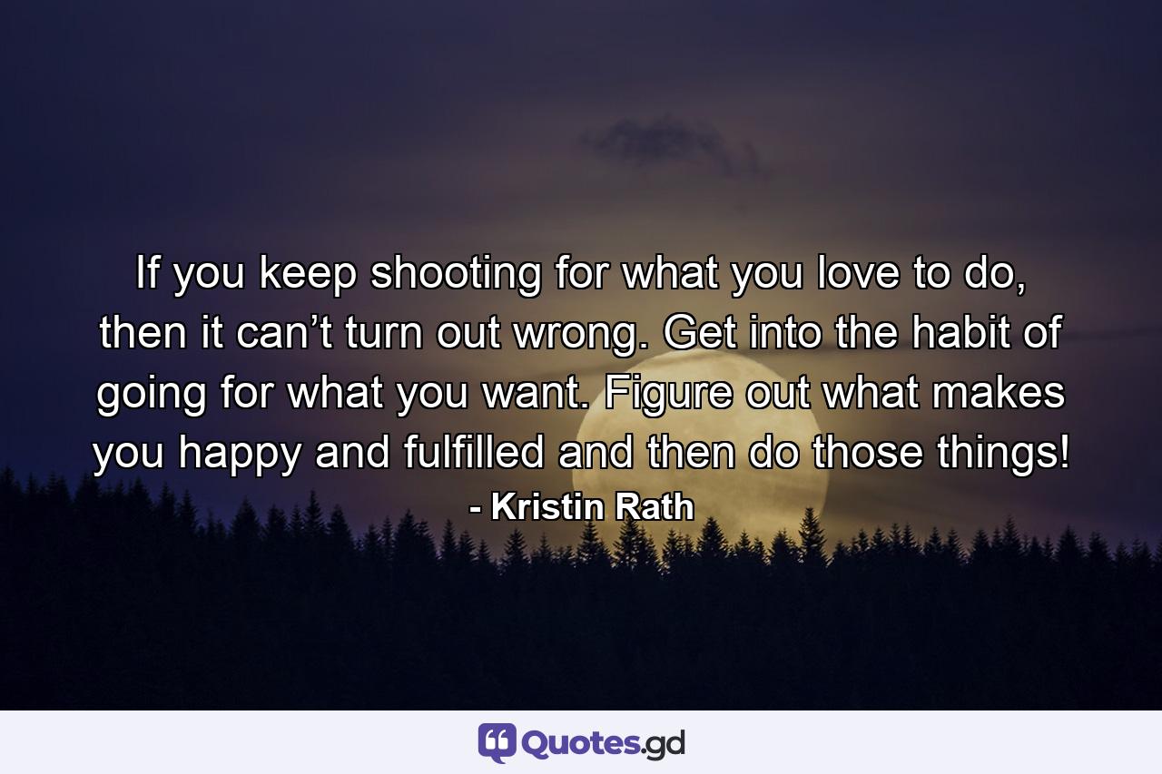 If you keep shooting for what you love to do, then it can’t turn out wrong. Get into the habit of going for what you want. Figure out what makes you happy and fulfilled and then do those things! - Quote by Kristin Rath