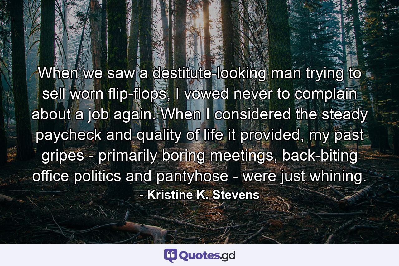 When we saw a destitute-looking man trying to sell worn flip-flops, I vowed never to complain about a job again. When I considered the steady paycheck and quality of life it provided, my past gripes - primarily boring meetings, back-biting office politics and pantyhose - were just whining. - Quote by Kristine K. Stevens